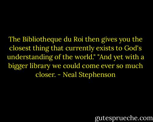 The Bibliotheque du Roi then gives you the closest thing that currently exists to God's understanding of the world."<br />"And yet with a bigger library we could come ever so much closer. - Neal Stephenson