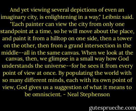 And yet viewing several depictions of even an imaginary city, is enlightening in a way," Leibniz said. "Each painter can view the city from only one standpoint at a time, so he will move about the place, and paint it from a hilltop on one side, then a tower on the other, then from a grand intersection in the middle--all in the same canvas. When we look at the canvas, then, we glimpse in a small way how God understands the universe--for he sees it from every point of view at once. By populating the world with so many different minds, each with its own point of view, God gives us a suggestion of what it means to be omniscient. - Neal Stephenson