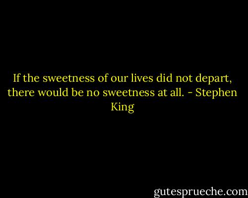 If the sweetness of our lives did not depart, there would be no sweetness at all. - Stephen King