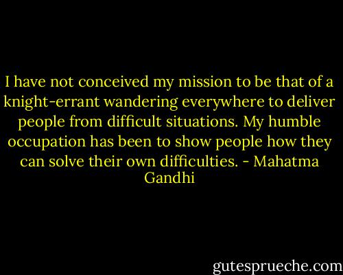 I have not conceived my mission to be that of a knight-errant wandering everywhere to deliver people from difficult situations.<br />My humble occupation has been to show people how they can solve their own difficulties. - Mahatma Gandhi