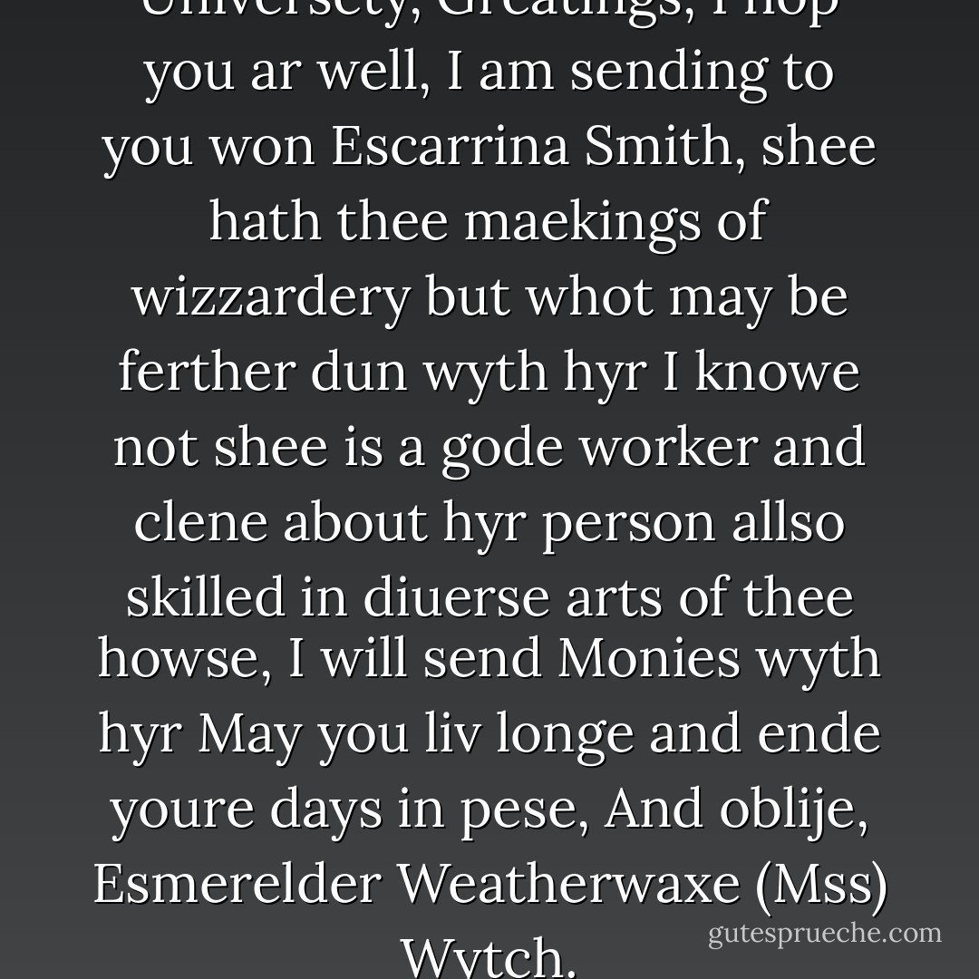 To ther Hed Wizzard, Unsene Universety, Greatings, I hop you ar well, I am sending to you won Escarrina Smith, shee hath thee maekings of wizzardery but whot may be ferther dun wyth hyr I knowe not shee is a gode worker and clene about hyr person allso skilled in diuerse arts of thee howse, I will send Monies wyth hyr May you liv longe and ende youre days in pese, And oblije, Esmerelder Weatherwaxe (Mss) Wytch. - Terry Pratchett