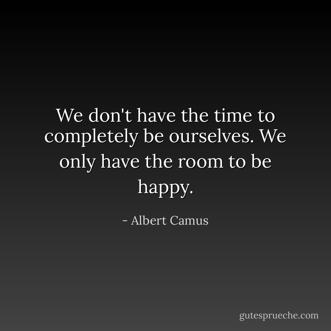 We don't have the time to completely be ourselves. We only have the room to be happy. - Albert Camus