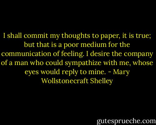 I shall commit my thoughts to paper, it is true; but that is a poor medium for the communication of feeling. I desire the company of a man who could sympathize with me, whose eyes would reply to mine. - Mary Wollstonecraft Shelley