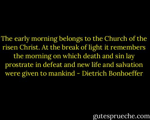 The early morning belongs to the Church of the risen Christ. At the break of light it remembers the morning on which death and sin lay prostrate in defeat and new life and salvation were given to mankind - Dietrich Bonhoeffer