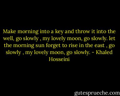 Make morning into a key and throw it into the well,<br />go slowly , my lovely moon, go slowly.<br />let the morning sun forget to rise in the east ,<br />go slowly , my lovely moon, go slowly. - Khaled Hosseini