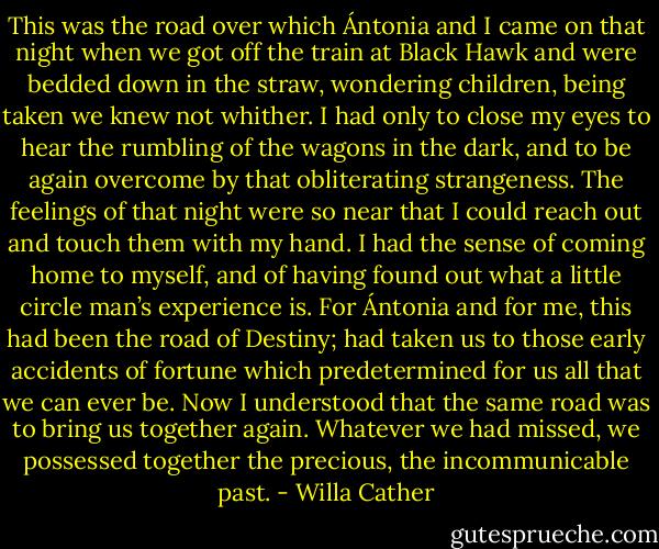 This was the road over which Ántonia and I came on that night when we got off the train at Black Hawk and were bedded down in the straw, wondering children, being taken we knew not whither. I had only to close my eyes to hear the rumbling of the wagons in the dark, and to be again overcome by that obliterating strangeness. The feelings of that night were so near that I could reach out and touch them with my hand. I had the sense of coming home to myself, and of having found out what a little circle man’s experience is. For Ántonia and for me, this had been the road of Destiny; had taken us to those early accidents of fortune which predetermined for us all that we can ever be. Now I understood that the same road was to bring us together again. Whatever we had missed, we possessed together the precious, the incommunicable past. - Willa Cather