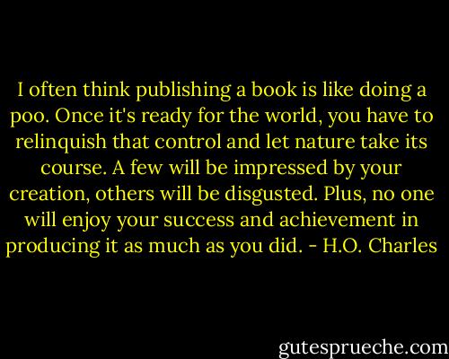 I often think publishing a book is like doing a poo. Once it's ready for the world, you have to relinquish that control and let nature take its course. A few will be impressed by your creation, others will be disgusted. Plus, no one will enjoy your success and achievement in producing it as much as you did. - H.O. Charles