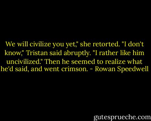 We will civilize you yet," she retorted.<br />"I don't know," Tristan said abruptly. "I rather like him uncivilized." Then he seemed to realize what he'd said, and went crimson. - Rowan Speedwell
