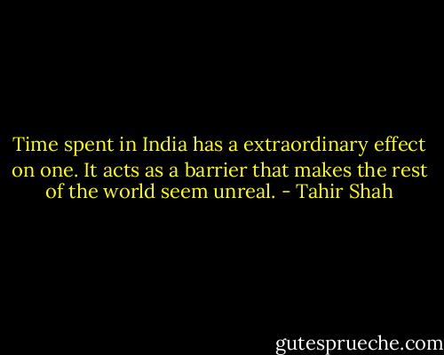 Time spent in India has a extraordinary effect on one. It acts as a barrier that makes the rest of the world seem unreal. - Tahir Shah