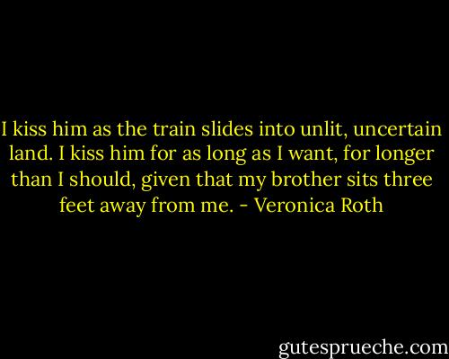 I kiss him as the train slides into unlit, uncertain land. I kiss him for as long as I want, for longer than I should, given that my brother sits three feet away from me. - Veronica Roth