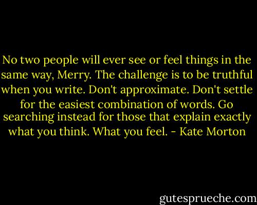 No two people will ever see or feel things in the same way, Merry. The challenge is to be truthful when you write. Don't approximate. Don't settle for the easiest combination of words. Go searching instead for those that explain exactly what you think. What you feel. - Kate Morton