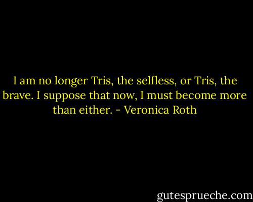 I am no longer Tris, the selfless, or Tris, the brave.<br />I suppose that now, I must become more than either. - Veronica Roth