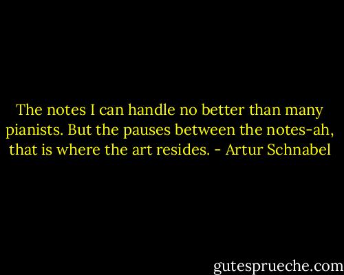 The notes I can handle no better than many pianists. But the pauses between the notes-ah, that is where the art resides. - Artur Schnabel