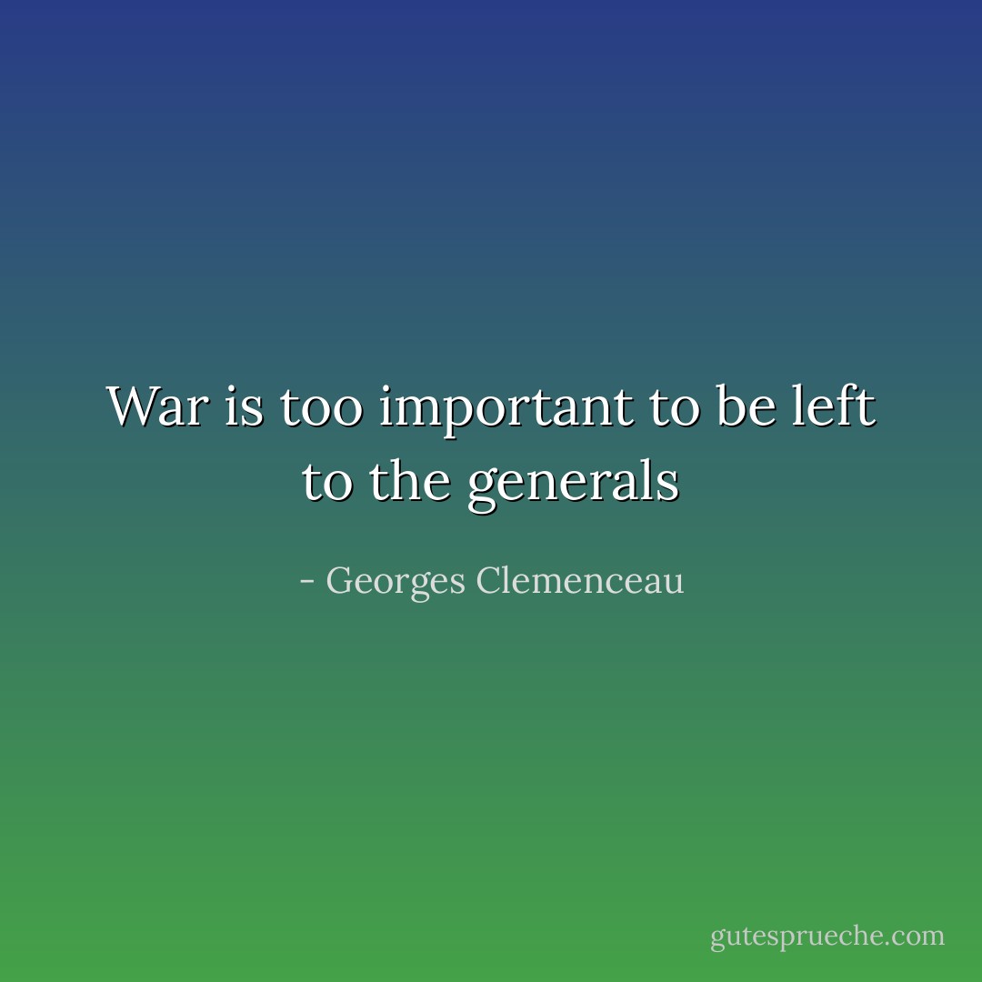 War is too important to be left to the generals - Georges Clemenceau