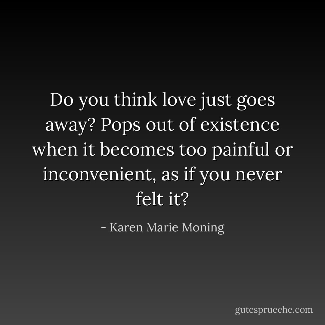 Do you think love just goes away? Pops out of existence when it becomes too painful or inconvenient, as if you never felt it? - Karen Marie Moning