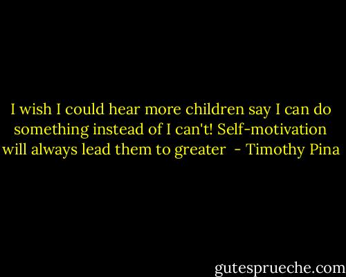 I wish I could hear more children say I can do something instead of I can't! Self-motivation will always lead them to greater  - Timothy Pina