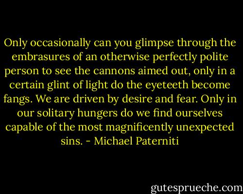 Only occasionally can you glimpse through the embrasures of an otherwise perfectly polite person to see the cannons aimed out, only in a certain glint of light do the eyeteeth become fangs. We are driven by desire and fear. Only in our solitary hungers do we find ourselves capable of the most magnificently unexpected sins. - Michael Paterniti