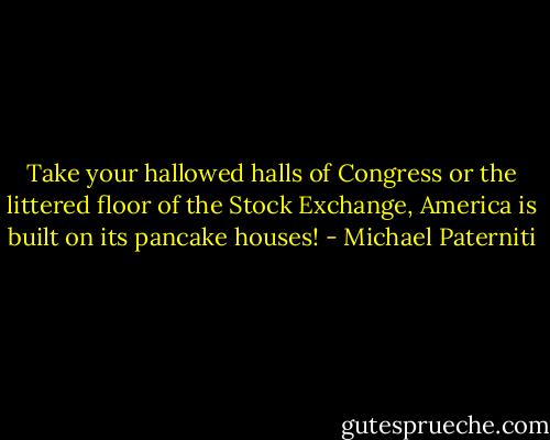 Take your hallowed halls of Congress or the littered floor of the Stock Exchange, America is built on its pancake houses! - Michael Paterniti