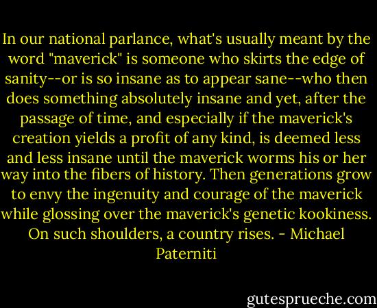 In our national parlance, what's usually meant by the word "maverick" is someone who skirts the edge of sanity--or is so insane as to appear sane--who then does something absolutely insane and yet, after the passage of time, and especially if the maverick's creation yields a profit of any kind, is deemed less and less insane until the maverick worms his or her way into the fibers of history. Then generations grow to envy the ingenuity and courage of the maverick while glossing over the maverick's genetic kookiness. On such shoulders, a country rises. - Michael Paterniti