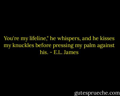You're my lifeline," he whispers, and he kisses my knuckles before pressing my palm against his. - E.L. James
