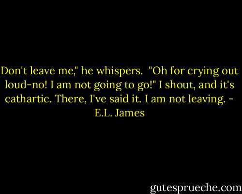 Don't leave me," he whispers.<br /> "Oh for crying out loud-no! I am not going to go!" I shout, and it's cathartic. There, I've said it. I am not leaving. - E.L. James