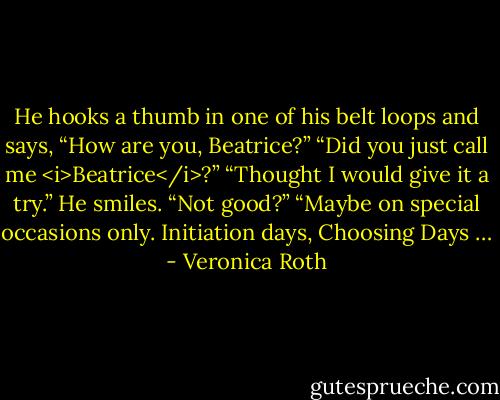 He hooks a thumb in one of his belt loops and says, “How are you, Beatrice?” “Did you just call me <i>Beatrice</i>?” “Thought I would give it a try.” He smiles. “Not good?” “Maybe on special occasions only. Initiation days, Choosing Days … - Veronica Roth