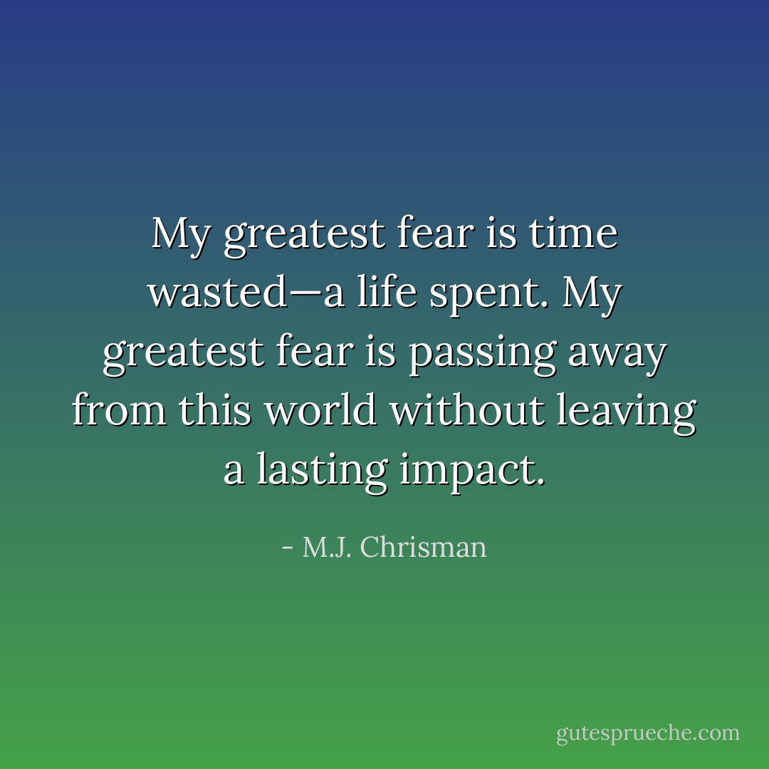 My greatest fear is time wasted—a life spent. My greatest fear is passing away from this world without leaving a lasting impact. - M.J. Chrisman