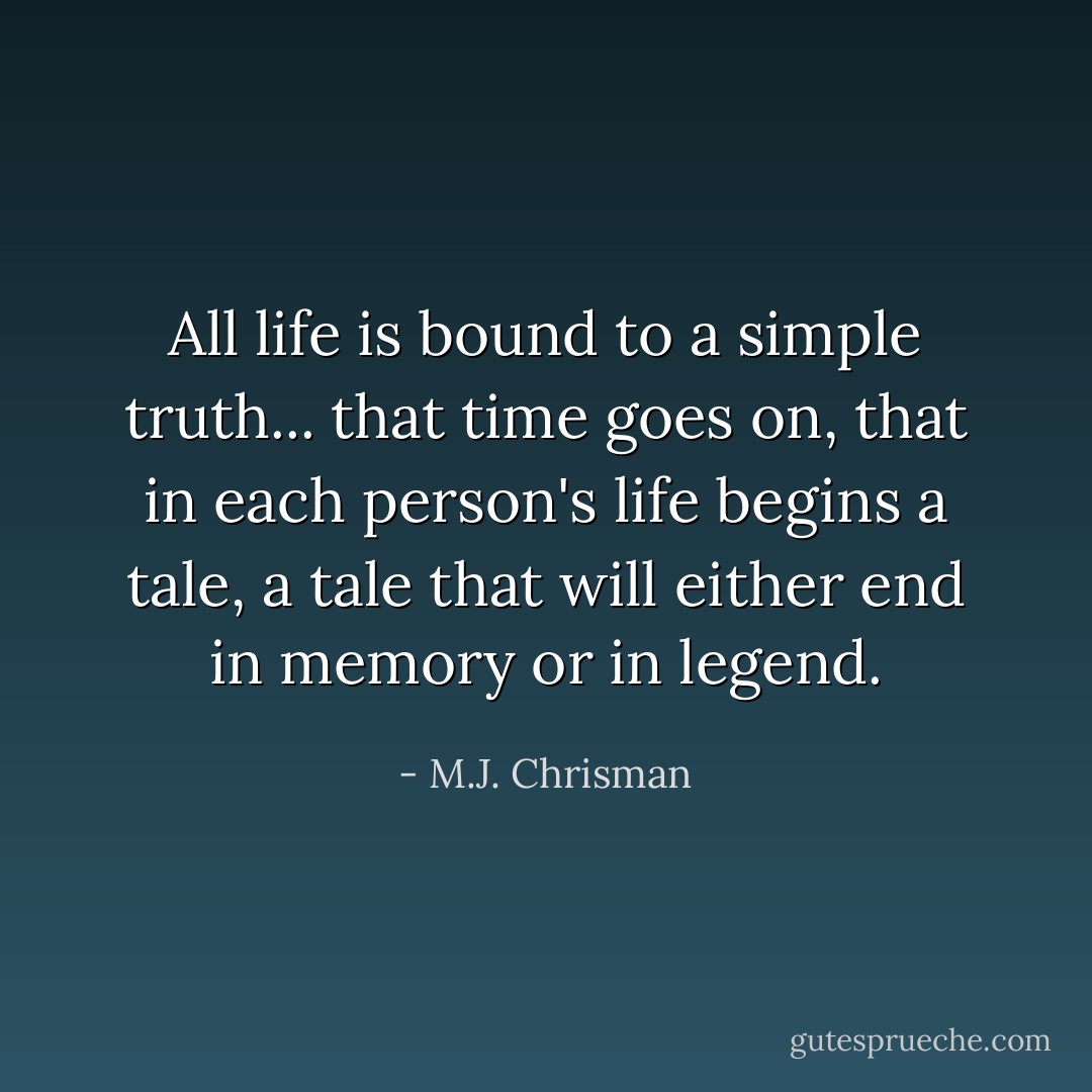 All life is bound to a simple truth... that time goes on, that in each person's life begins a tale, a tale that will either end in memory or in legend. - M.J. Chrisman