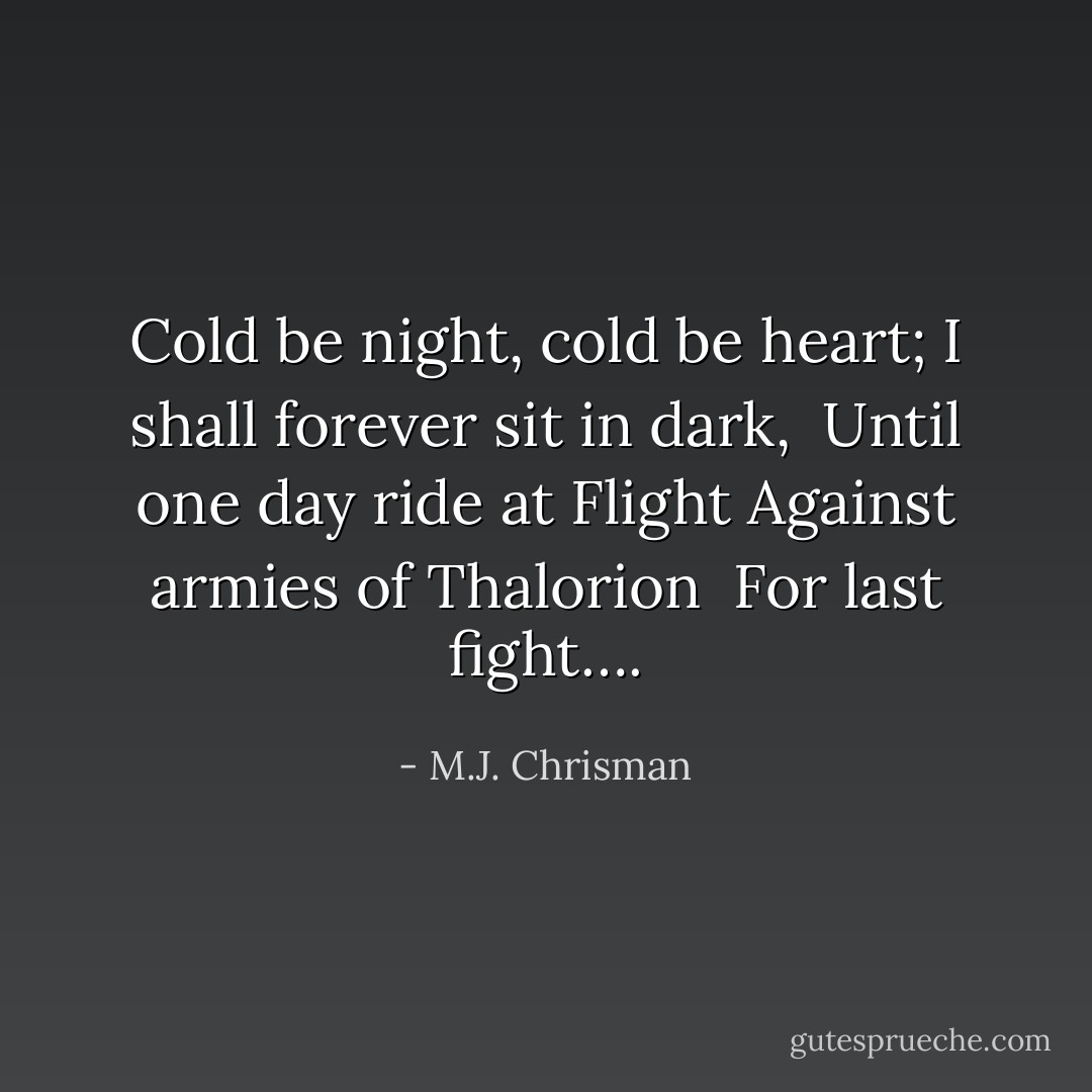 Cold be night, cold be heart;<br />I shall forever sit in dark, <br />Until one day ride at Flight<br />Against armies of Thalorion <br />For last fight…. - M.J. Chrisman