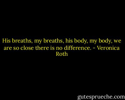 His breaths, my breaths, his body, my body, we are so close there is no difference. - Veronica Roth