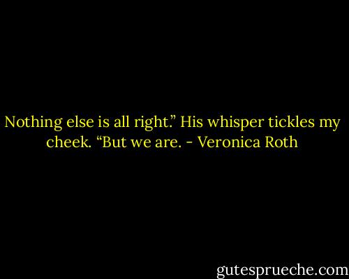 Nothing else is all right.” His whisper tickles my cheek. “But we are. - Veronica Roth