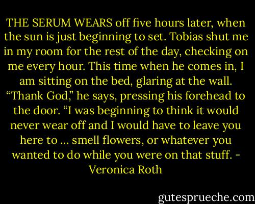 THE SERUM WEARS off five hours later, when the sun is just beginning to set. Tobias shut me in my room for the rest of the day, checking on me every hour. This time when he comes in, I am sitting on the bed, glaring at the wall. “Thank God,” he says, pressing his forehead to the door. “I was beginning to think it would never wear off and I would have to leave you here to … smell flowers, or whatever you wanted to do while you were on that stuff. - Veronica Roth