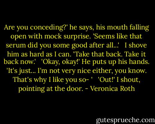 Are you conceding?' he says, his mouth falling open with mock surprise. 'Seems like that serum did you some good after all...' <br /><br />I shove him as hard as I can. 'Take that back. Take it back now.' <br /><br />'Okay, okay!' He puts up his hands. 'It's just... I'm not very nice either, you know. That's why I like you so- ' <br /><br />'Out!' I shout, pointing at the door. - Veronica Roth