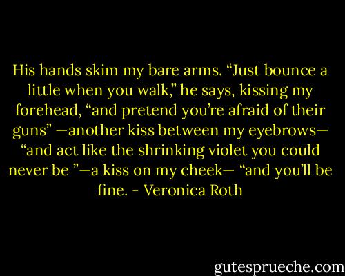 His hands skim my bare arms. “Just bounce a little when you walk,” he says, kissing my forehead, “and pretend you’re afraid of their guns” —another kiss between my eyebrows— “and act like the shrinking violet you could never be ”—a kiss on my cheek— “and you’ll be fine. - Veronica Roth