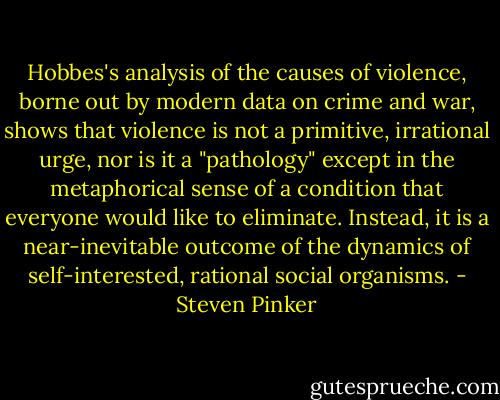 Hobbes's analysis of the causes of violence, borne out by modern data on crime and war, shows that violence is not a primitive, irrational urge, nor is it a "pathology" except in the metaphorical sense of a condition that everyone would like to eliminate. Instead, it is a near-inevitable outcome of the dynamics of self-interested, rational social organisms. - Steven Pinker