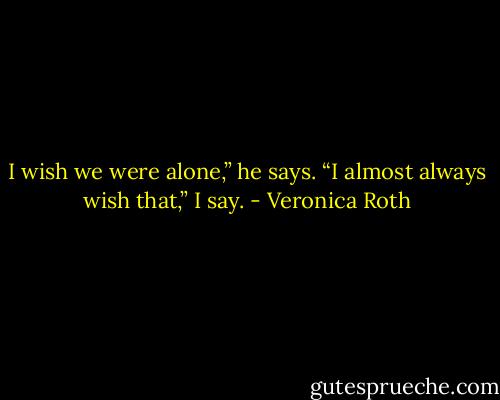 I wish we were alone,” he says.<br />“I almost always wish that,” I say. - Veronica Roth