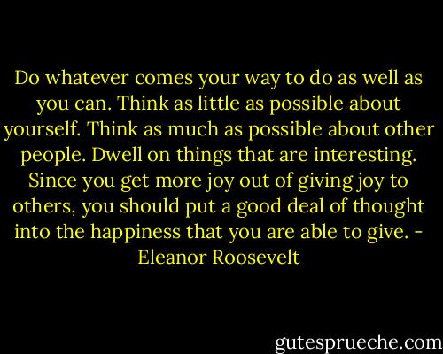 Do whatever comes your way to do as well as you can. Think as little as possible about yourself. Think as much as possible about other people. Dwell on things that are interesting. Since you get more joy out of giving joy to others, you should put a good deal of thought into the happiness that you are able to give. - Eleanor Roosevelt