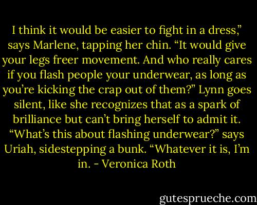 I think it would be easier to fight in a dress,” says Marlene, tapping her chin. “It would give your legs freer movement. And who really cares if you flash people your underwear, as long as you’re kicking the crap out of them?”<br />Lynn goes silent, like she recognizes that as a spark of brilliance but can’t bring herself to admit it.<br />“What’s this about flashing underwear?” says Uriah, sidestepping a bunk. “Whatever it is, I’m in. - Veronica Roth