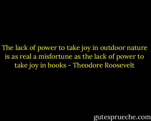 The lack of power to take joy in outdoor nature is as real a misfortune as the lack of power to take joy in books - Theodore Roosevelt