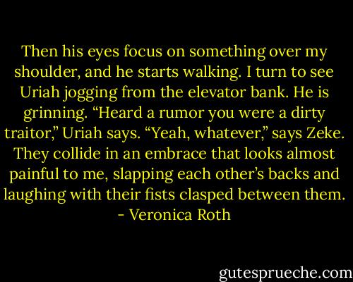 Then his eyes focus on something over my shoulder, and he starts walking. I turn to see Uriah jogging from the elevator bank. He is grinning.<br />“Heard a rumor you were a dirty traitor,” Uriah says.<br />“Yeah, whatever,” says Zeke.<br />They collide in an embrace that looks almost painful to me, slapping each other’s backs and laughing with their fists clasped between them. - Veronica Roth
