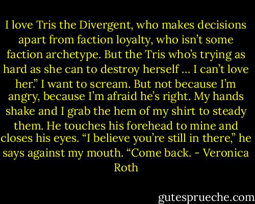 I love Tris the Divergent, who makes decisions apart from faction loyalty, who isn’t some faction archetype. But the Tris who’s trying as hard as she can to destroy herself … I can’t love her.”<br />I want to scream. But not because I’m angry, because I’m afraid he’s right. My hands shake and I grab the hem of my shirt to steady them.<br />He touches his forehead to mine and closes his eyes. “I believe you’re still in there,” he says against my mouth. “Come back. - Veronica Roth