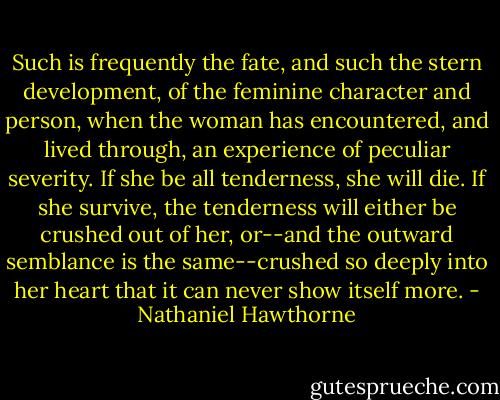 Such is frequently the fate, and such the stern development, of the feminine character and person, when the woman has encountered, and lived through, an experience of peculiar severity. If she be all tenderness, she will die. If she survive, the tenderness will either be crushed out of her, or--and the outward semblance is the same--crushed so deeply into her heart that it can never show itself more. - Nathaniel Hawthorne