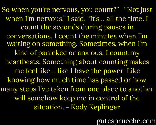 So when you’re nervous, you count?” <br /><br />“Not just when I’m nervous,” I said. “It’s… all the time. I count the seconds during pauses in conversations. I count the minutes when I’m waiting on something. Sometimes, when I’m kind of panicked or anxious, I count my heartbeats. Something about counting makes me feel like… like I have the power. Like knowing how much time has passed or how many steps I’ve taken from one place to another will somehow keep me in control of the situation. - Kody Keplinger