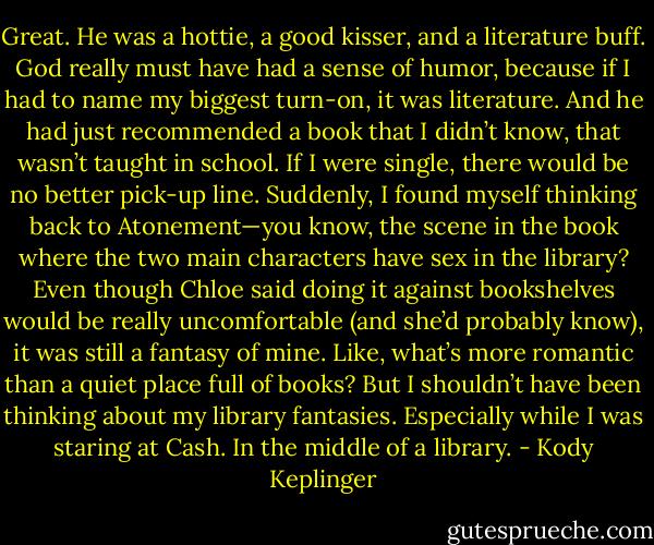 Great. He was a hottie, a good kisser, and a literature buff. God really must have had a sense of humor, because if I had to name my biggest turn-on, it was literature. And he had just recommended a book that I didn’t know, that wasn’t taught in school. If I were single, there would be no better pick-up line. Suddenly, I found myself thinking back to Atonement—you know, the scene in the book where the two main characters have sex in the library? Even though Chloe said doing it against bookshelves would be really uncomfortable (and she’d probably know), it was still a fantasy of mine. Like, what’s more romantic than a quiet place full of books? But I shouldn’t have been thinking about my library fantasies. Especially while I was staring at Cash. In the middle of a library. - Kody Keplinger