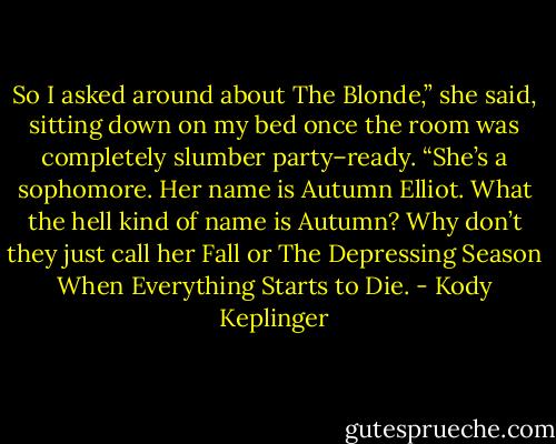So I asked around about The Blonde,” she said, sitting down on my bed once the room was completely slumber party–ready. “She’s a sophomore. Her name is Autumn Elliot. What the hell kind of name is Autumn? Why don’t they just call her Fall or The Depressing Season When Everything Starts to Die. - Kody Keplinger