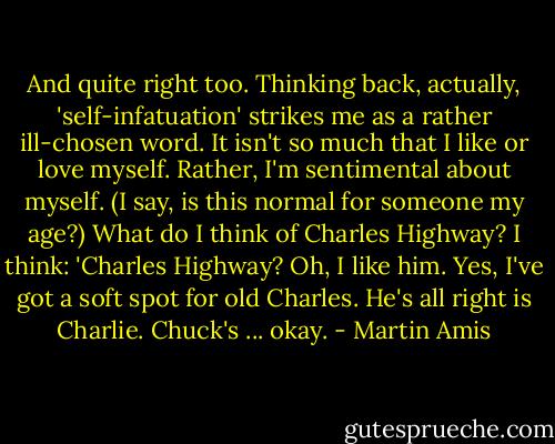 And quite right too. Thinking back, actually, 'self-infatuation' strikes me as a rather ill-chosen word. It isn't so much that I like or love myself. Rather, I'm sentimental about myself. (I say, is this normal for someone my age?) What do I think of Charles Highway? I think: 'Charles Highway? Oh, I like him. Yes, I've got a soft spot for old Charles. He's all right is Charlie. Chuck's ... okay. - Martin Amis