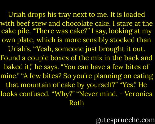 Uriah drops his tray next to me. It is loaded with beef stew and chocolate cake. I stare at the cake pile.<br />“There was cake?” I say, looking at my own plate, which is more sensibly stocked than Uriah’s.<br />“Yeah, someone just brought it out. Found a couple boxes of the mix in the back and baked it,” he says. “You can have a few bites of mine.”<br />“A few bites? So you’re planning on eating that mountain of cake by yourself?”<br />“Yes.” He looks confused. “Why?”<br />“Never mind. - Veronica Roth