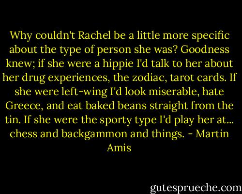 Why couldn't Rachel be a little more specific about the type of person she was? Goodness knew; if she were a hippie I'd talk to her about her drug experiences, the zodiac, tarot cards. If she were left-wing I'd look miserable, hate Greece, and eat baked beans straight from the tin. If she were the sporty type I'd play her at... chess and backgammon and things. - Martin Amis
