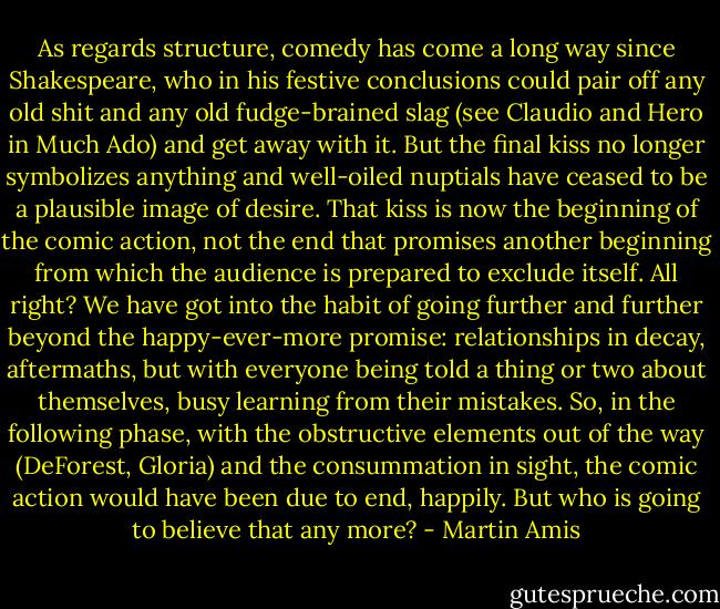 As regards structure, comedy has come a long way since Shakespeare, who in his festive conclusions could pair off any old shit and any old fudge-brained slag (see Claudio and Hero in Much Ado) and get away with it. But the final kiss no longer symbolizes anything and well-oiled nuptials have ceased to be a plausible image of desire. That kiss is now the beginning of the comic action, not the end that promises another beginning from which the audience is prepared to exclude itself. All right? We have got into the habit of going further and further beyond the happy-ever-more promise: relationships in decay, aftermaths, but with everyone being told a thing or two about themselves, busy learning from their mistakes. So, in the following phase, with the obstructive elements out of the way (DeForest, Gloria) and the consummation in sight, the comic action would have been due to end, happily. But who is going to believe that any more? - Martin Amis