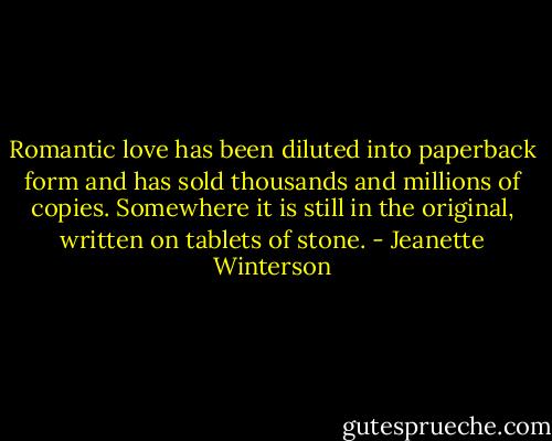 Romantic love has been diluted into paperback form and has sold thousands and millions of copies. Somewhere it is still in the original, written on tablets of stone. - Jeanette Winterson